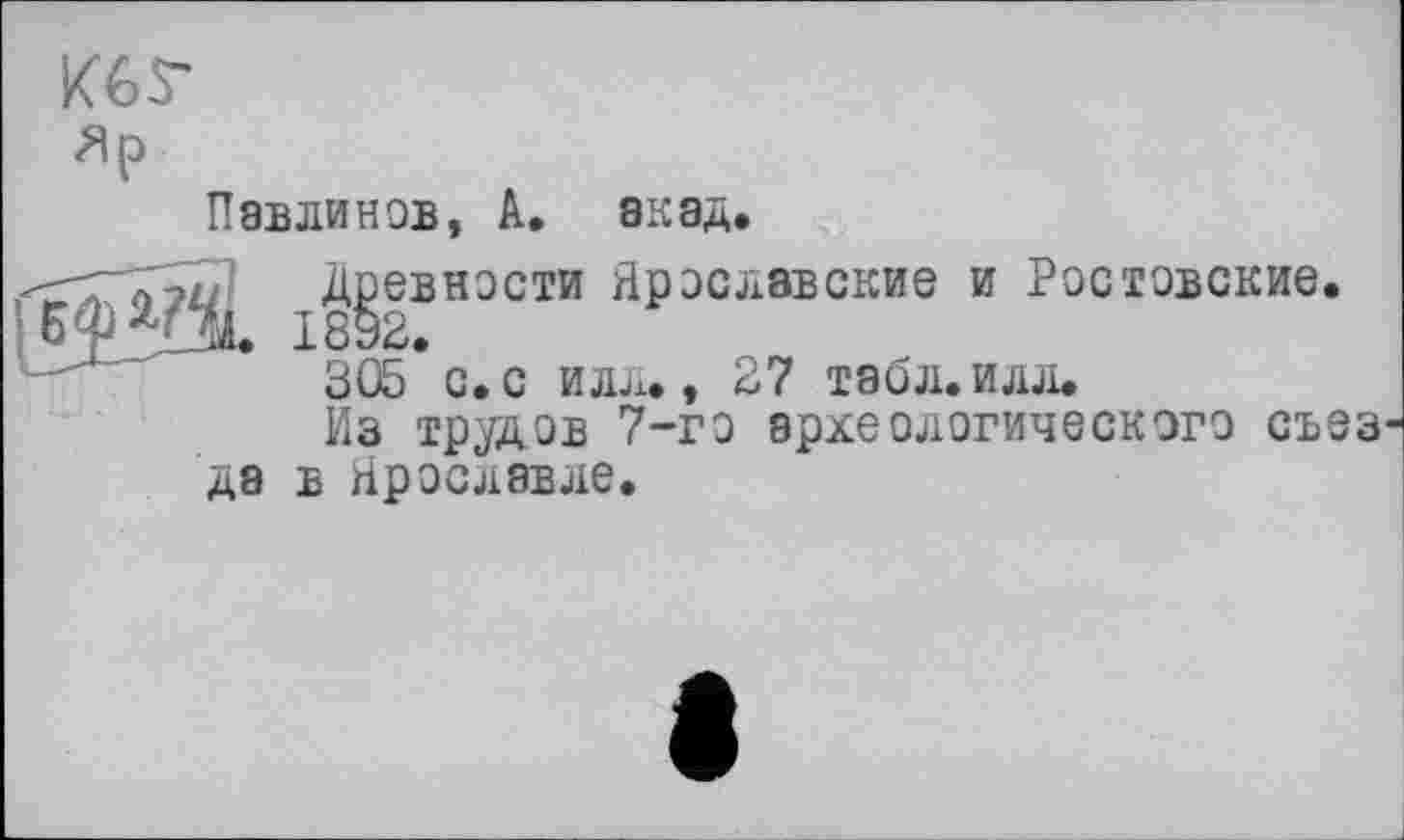 ﻿KGS'
Яр
Павлинов, А. акад.
-	Древности Ярославские и Ростовские.
1892.
305 с. с илл., 27 табл. илл.
Из трудов 7-го археологического свез да в Ярославле.